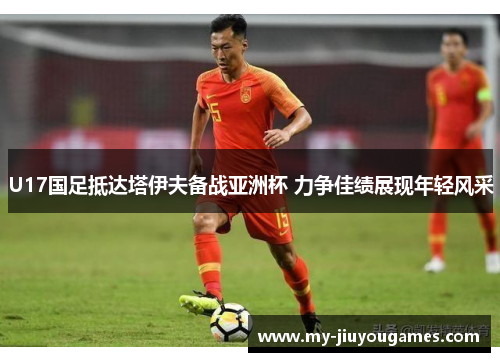 U17国足抵达塔伊夫备战亚洲杯 力争佳绩展现年轻风采