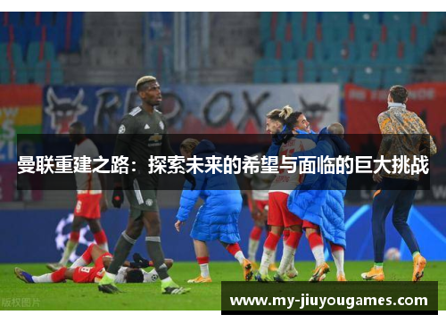 曼联重建之路：探索未来的希望与面临的巨大挑战