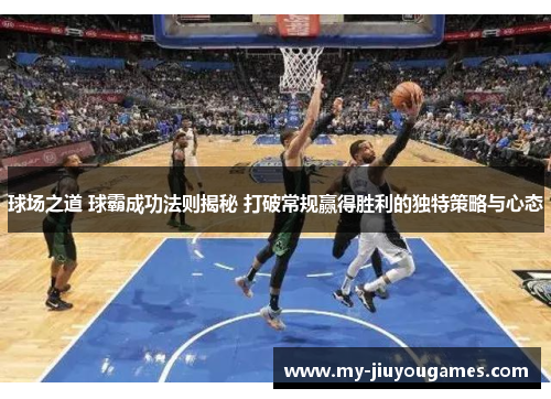 球场之道 球霸成功法则揭秘 打破常规赢得胜利的独特策略与心态