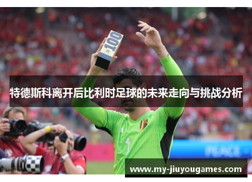 特德斯科离开后比利时足球的未来走向与挑战分析
