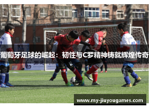 葡萄牙足球的崛起：韧性与C罗精神铸就辉煌传奇